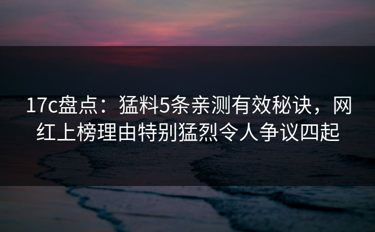 17c盘点：猛料5条亲测有效秘诀，网红上榜理由特别猛烈令人争议四起