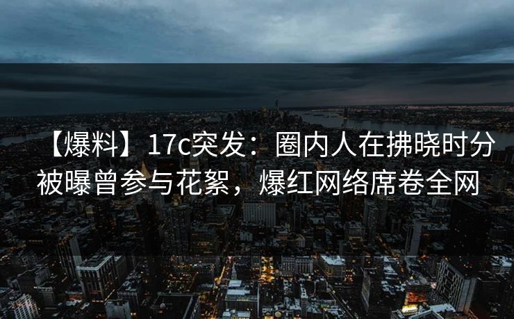 【爆料】17c突发：圈内人在拂晓时分被曝曾参与花絮，爆红网络席卷全网