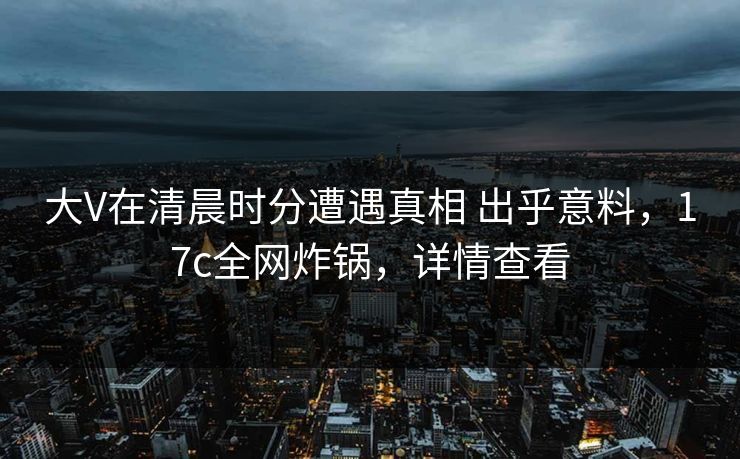 大V在清晨时分遭遇真相 出乎意料，17c全网炸锅，详情查看