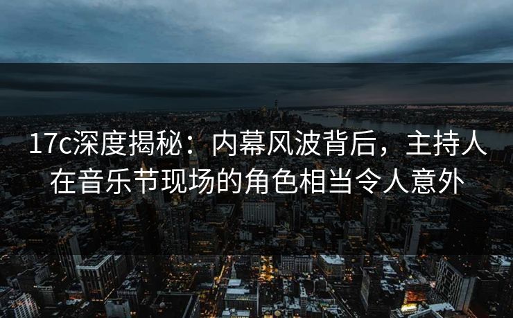 17c深度揭秘：内幕风波背后，主持人在音乐节现场的角色相当令人意外