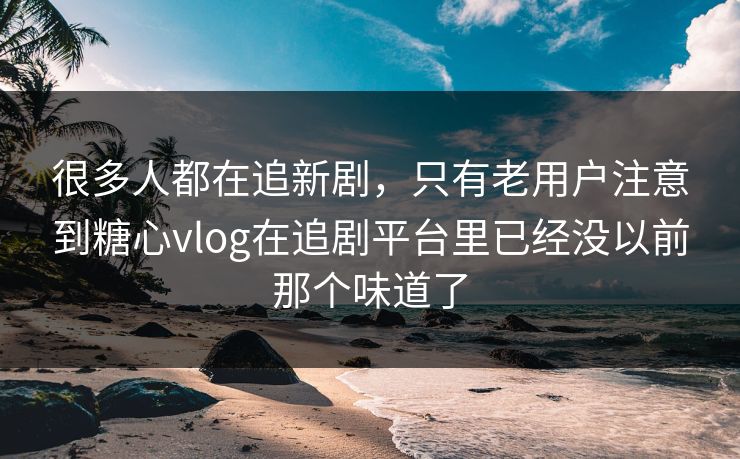 很多人都在追新剧，只有老用户注意到糖心vlog在追剧平台里已经没以前那个味道了
