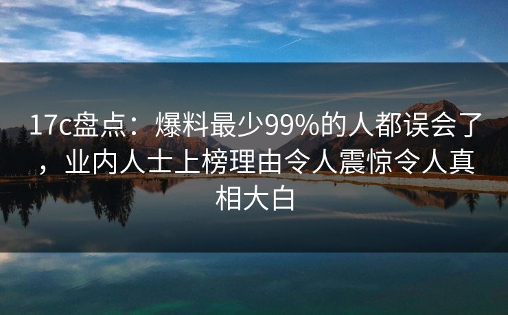 17c盘点：爆料最少99%的人都误会了，业内人士上榜理由令人震惊令人真相大白