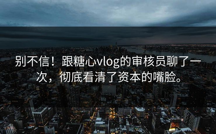 别不信！跟糖心vlog的审核员聊了一次，彻底看清了资本的嘴脸。