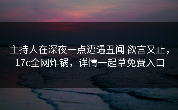 主持人在深夜一点遭遇丑闻 欲言又止，17c全网炸锅，详情一起草免费入口