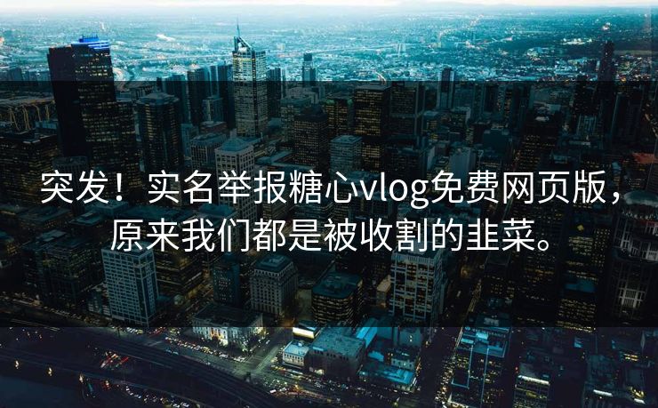 突发！实名举报糖心vlog免费网页版，原来我们都是被收割的韭菜。