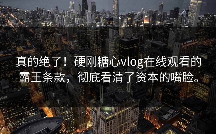 真的绝了！硬刚糖心vlog在线观看的霸王条款，彻底看清了资本的嘴脸。