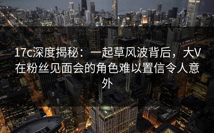 17c深度揭秘：一起草风波背后，大V在粉丝见面会的角色难以置信令人意外