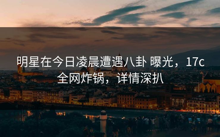 明星在今日凌晨遭遇八卦 曝光，17c全网炸锅，详情深扒