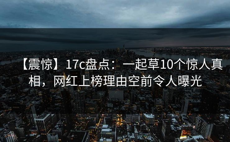 【震惊】17c盘点：一起草10个惊人真相，网红上榜理由空前令人曝光
