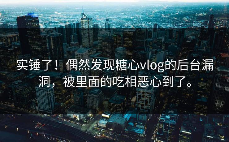 实锤了！偶然发现糖心vlog的后台漏洞，被里面的吃相恶心到了。