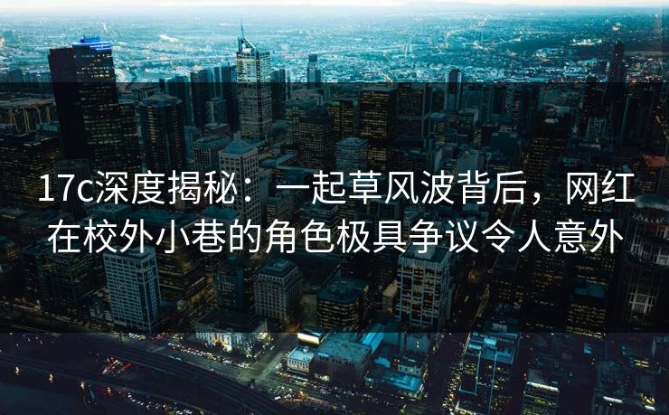 17c深度揭秘：一起草风波背后，网红在校外小巷的角色极具争议令人意外
