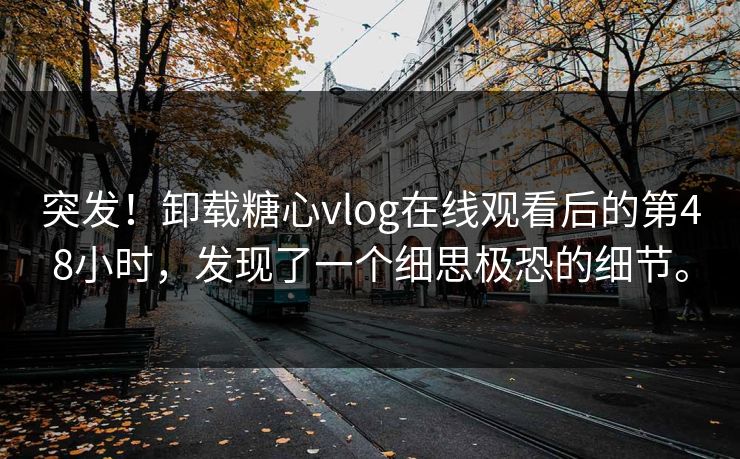 突发！卸载糖心vlog在线观看后的第48小时，发现了一个细思极恐的细节。