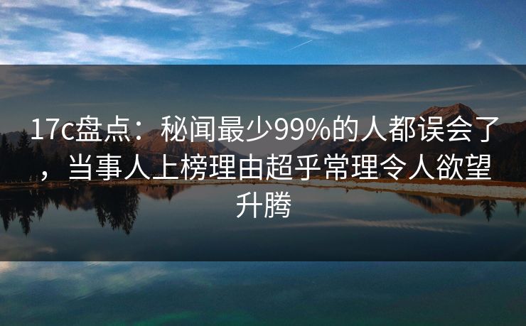17c盘点：秘闻最少99%的人都误会了，当事人上榜理由超乎常理令人欲望升腾