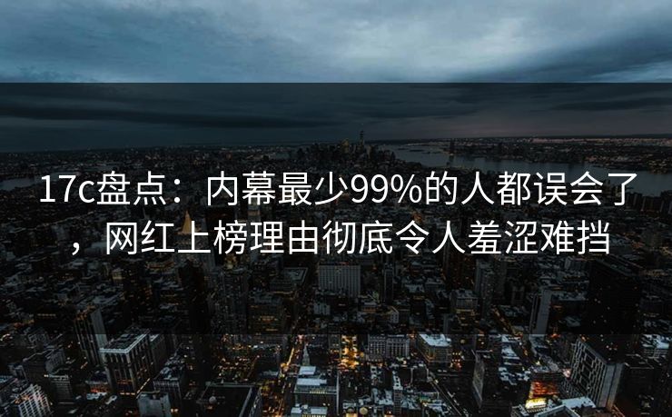 17c盘点：内幕最少99%的人都误会了，网红上榜理由彻底令人羞涩难挡