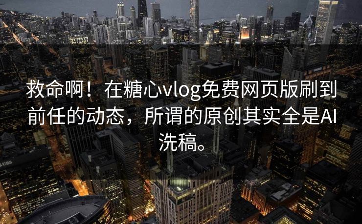 救命啊！在糖心vlog免费网页版刷到前任的动态，所谓的原创其实全是AI洗稿。