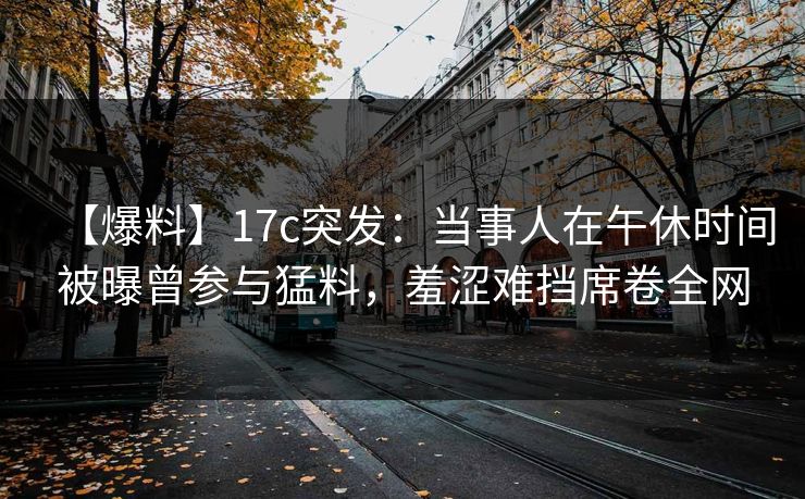 【爆料】17c突发：当事人在午休时间被曝曾参与猛料，羞涩难挡席卷全网