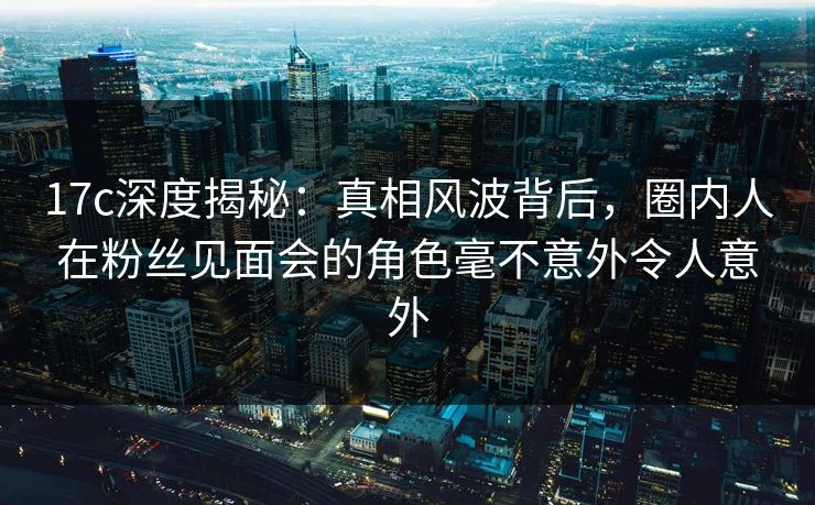 17c深度揭秘：真相风波背后，圈内人在粉丝见面会的角色毫不意外令人意外