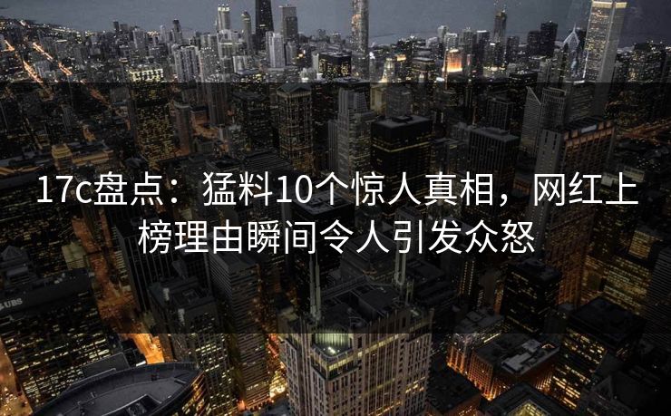 17c盘点：猛料10个惊人真相，网红上榜理由瞬间令人引发众怒