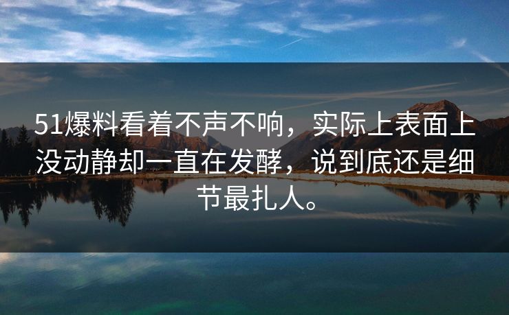 51爆料看着不声不响，实际上表面上没动静却一直在发酵，说到底还是细节最扎人。