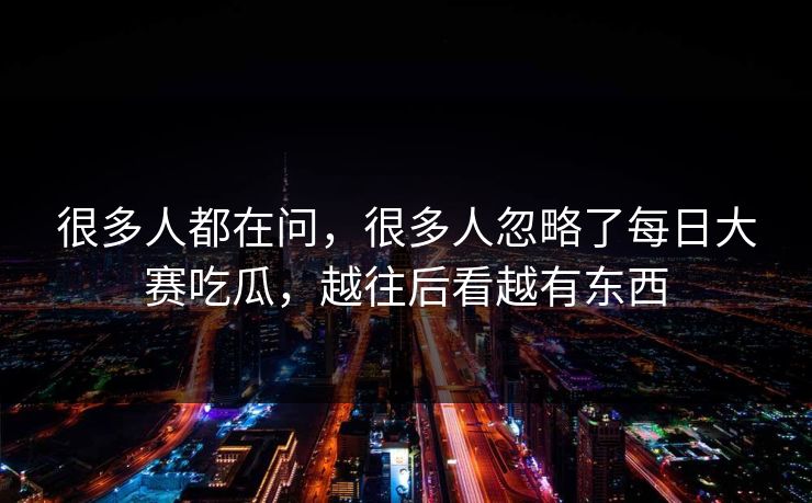 很多人都在问，很多人忽略了每日大赛吃瓜，越往后看越有东西