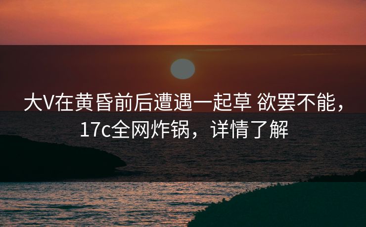 大V在黄昏前后遭遇一起草 欲罢不能，17c全网炸锅，详情了解