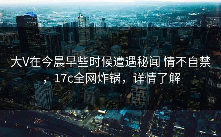 大V在今晨早些时候遭遇秘闻 情不自禁，17c全网炸锅，详情了解