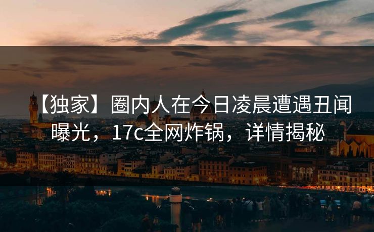 【独家】圈内人在今日凌晨遭遇丑闻 曝光，17c全网炸锅，详情揭秘