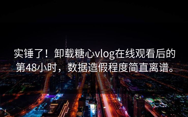 实锤了！卸载糖心vlog在线观看后的第48小时，数据造假程度简直离谱。
