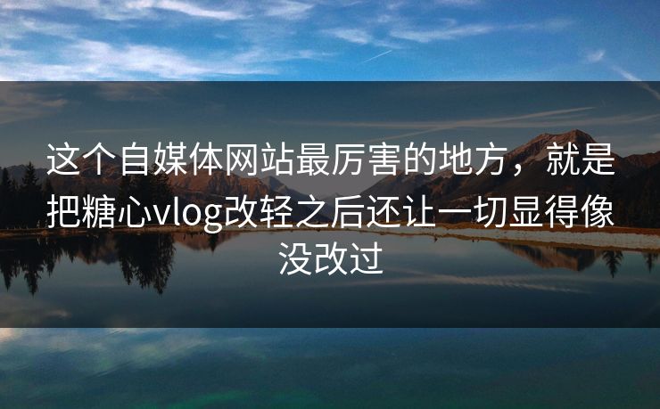 这个自媒体网站最厉害的地方，就是把糖心vlog改轻之后还让一切显得像没改过