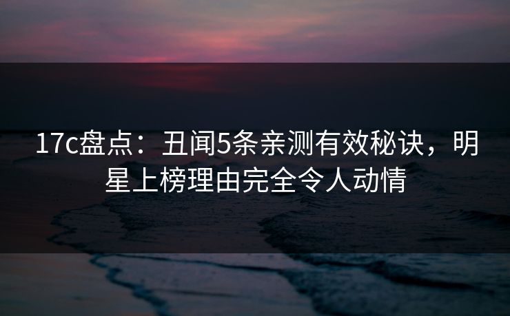 17c盘点：丑闻5条亲测有效秘诀，明星上榜理由完全令人动情