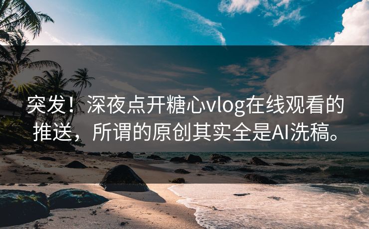 突发！深夜点开糖心vlog在线观看的推送，所谓的原创其实全是AI洗稿。