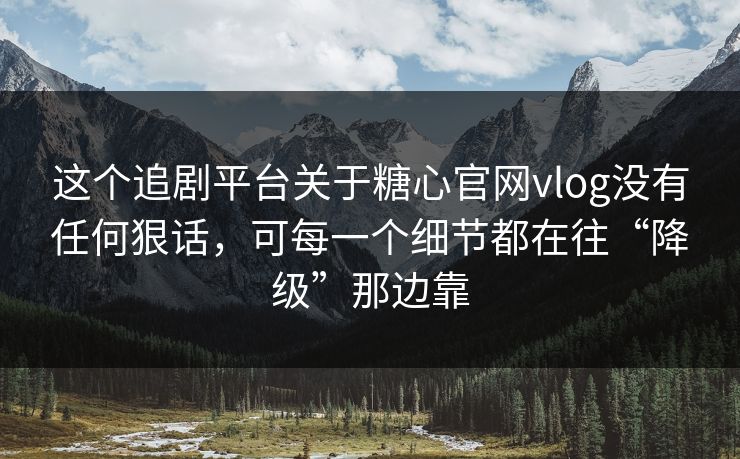 这个追剧平台关于糖心官网vlog没有任何狠话，可每一个细节都在往“降级”那边靠