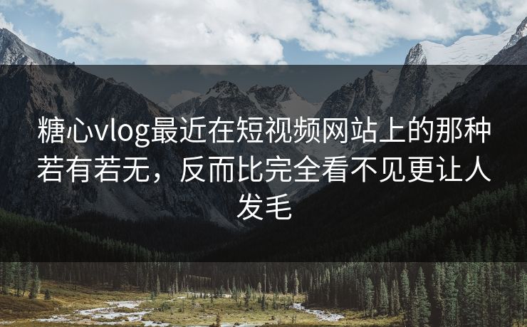 糖心vlog最近在短视频网站上的那种若有若无，反而比完全看不见更让人发毛