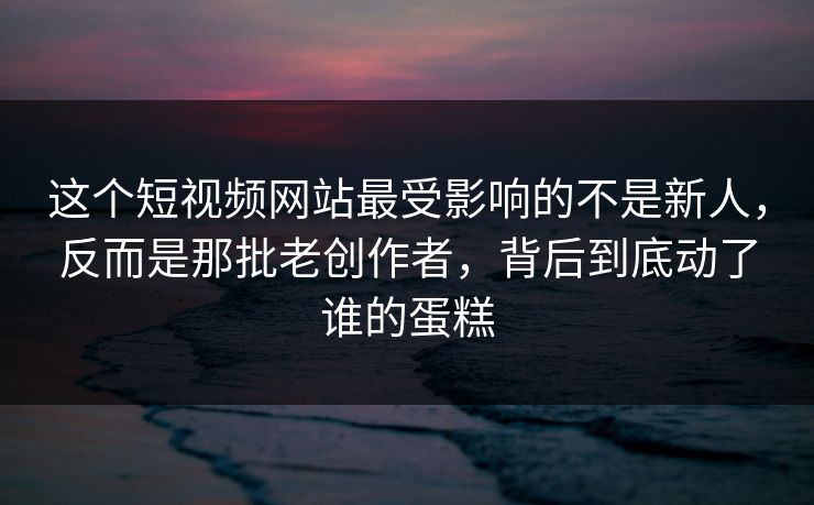 这个短视频网站最受影响的不是新人，反而是那批老创作者，背后到底动了谁的蛋糕