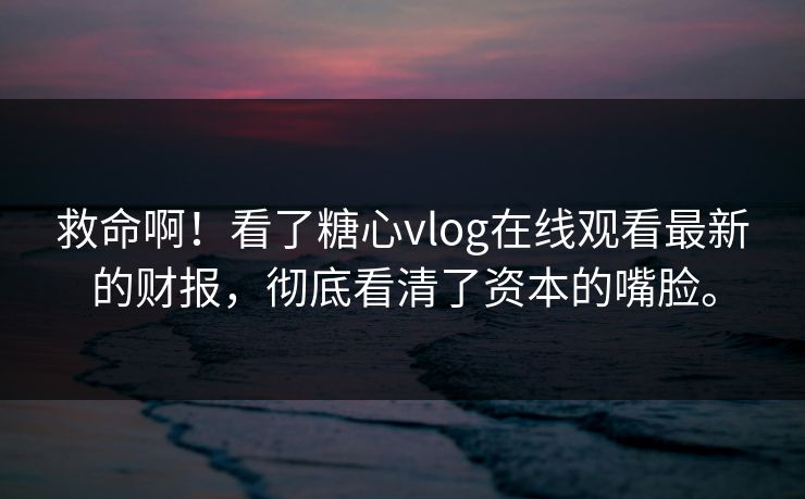 救命啊！看了糖心vlog在线观看最新的财报，彻底看清了资本的嘴脸。