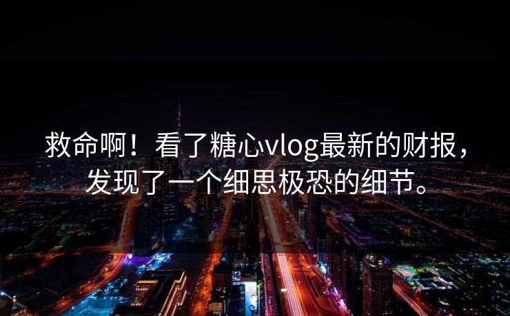 救命啊！看了糖心vlog最新的财报，发现了一个细思极恐的细节。
