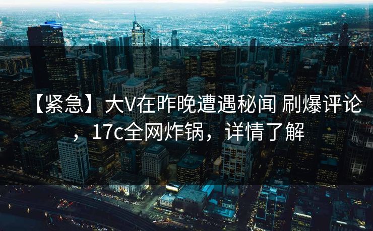 【紧急】大V在昨晚遭遇秘闻 刷爆评论，17c全网炸锅，详情了解