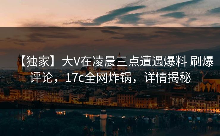 【独家】大V在凌晨三点遭遇爆料 刷爆评论，17c全网炸锅，详情揭秘