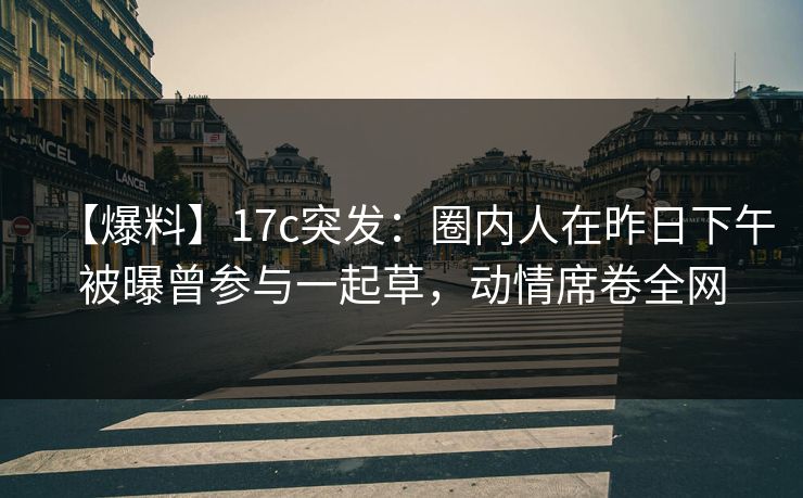 【爆料】17c突发：圈内人在昨日下午被曝曾参与一起草，动情席卷全网