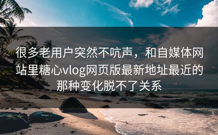 很多老用户突然不吭声，和自媒体网站里糖心vlog网页版最新地址最近的那种变化脱不了关系