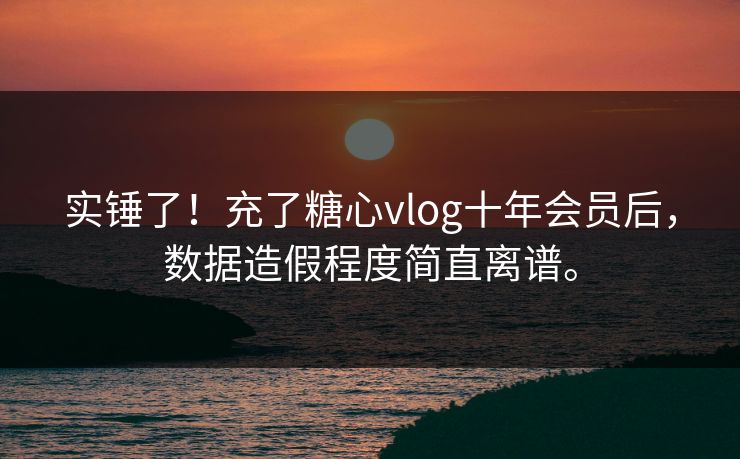 实锤了！充了糖心vlog十年会员后，数据造假程度简直离谱。