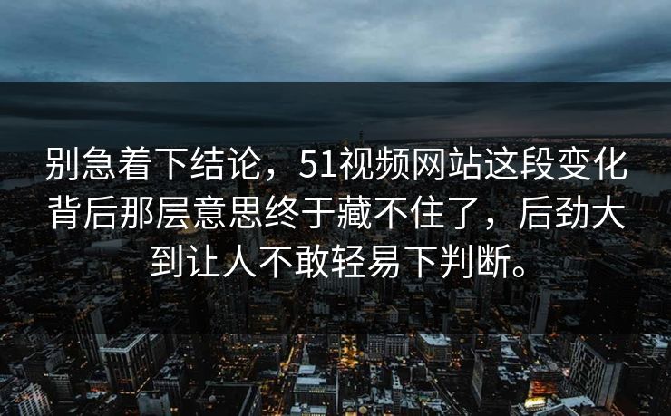 别急着下结论，51视频网站这段变化背后那层意思终于藏不住了，后劲大到让人不敢轻易下判断。