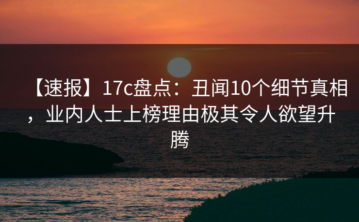【速报】17c盘点：丑闻10个细节真相，业内人士上榜理由极其令人欲望升腾