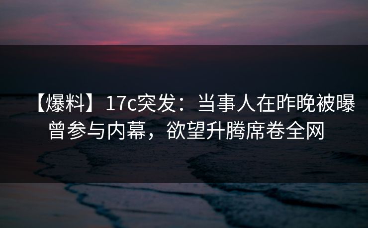 【爆料】17c突发：当事人在昨晚被曝曾参与内幕，欲望升腾席卷全网