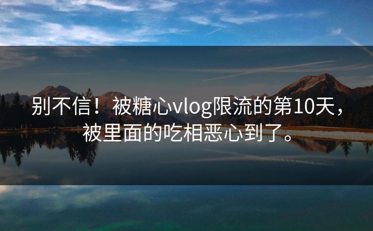 别不信！被糖心vlog限流的第10天，被里面的吃相恶心到了。