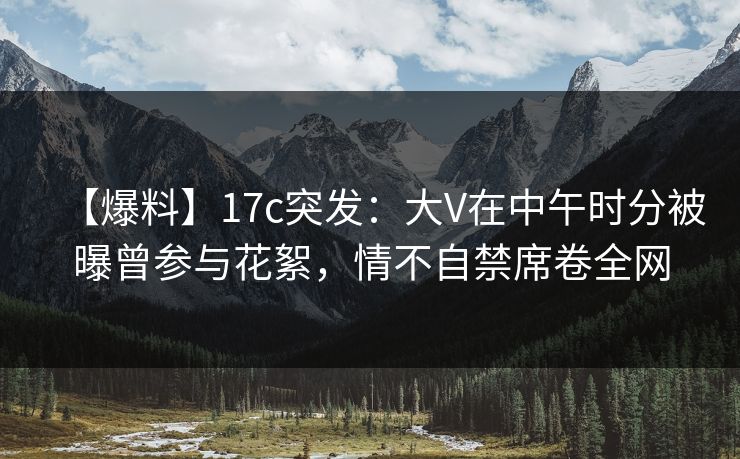【爆料】17c突发：大V在中午时分被曝曾参与花絮，情不自禁席卷全网
