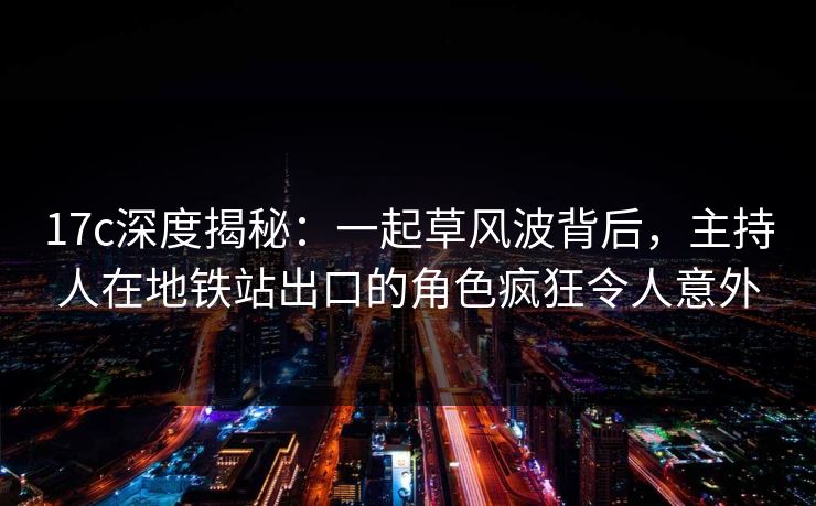 17c深度揭秘：一起草风波背后，主持人在地铁站出口的角色疯狂令人意外
