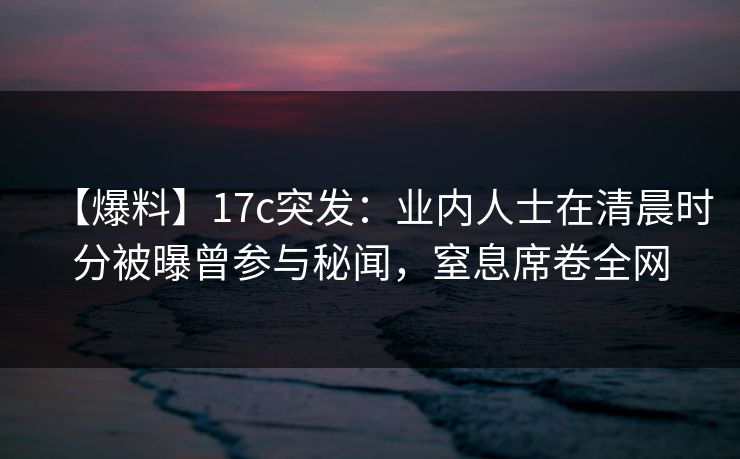 【爆料】17c突发：业内人士在清晨时分被曝曾参与秘闻，窒息席卷全网